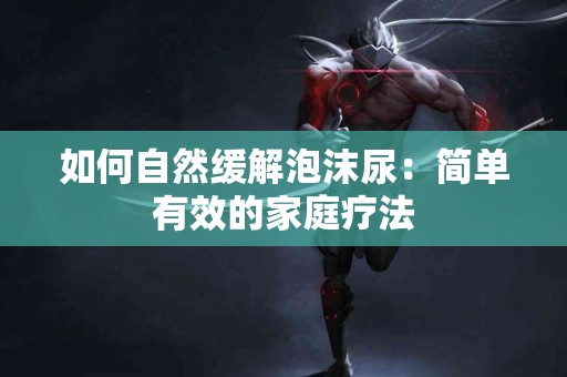如何自然缓解泡沫尿：简单有效的家庭疗法