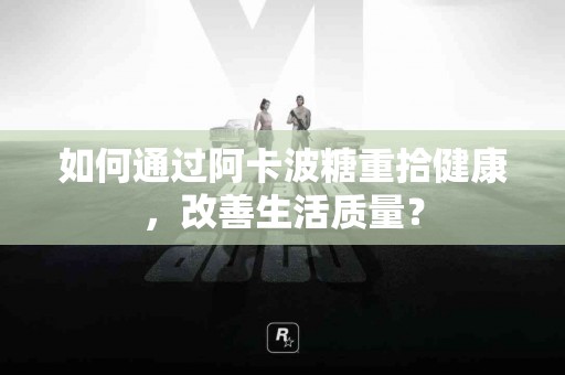 如何通过阿卡波糖重拾健康，改善生活质量？