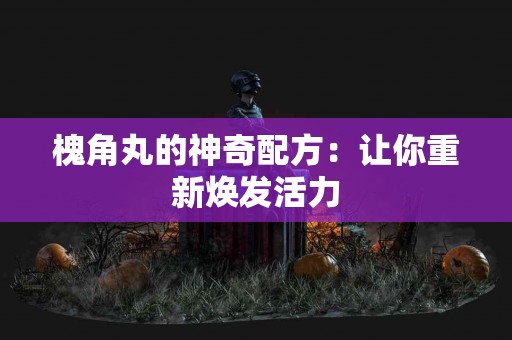 槐角丸的神奇配方：让你重新焕发活力
