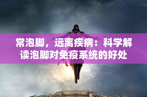 常泡脚，远离疾病：科学解读泡脚对免疫系统的好处