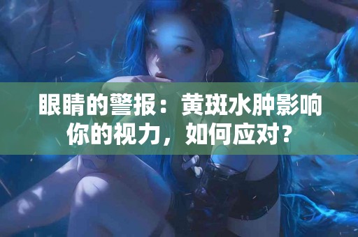 眼睛的警报：黄斑水肿影响你的视力，如何应对？