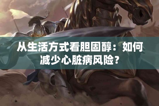 从生活方式看胆固醇：如何减少心脏病风险？