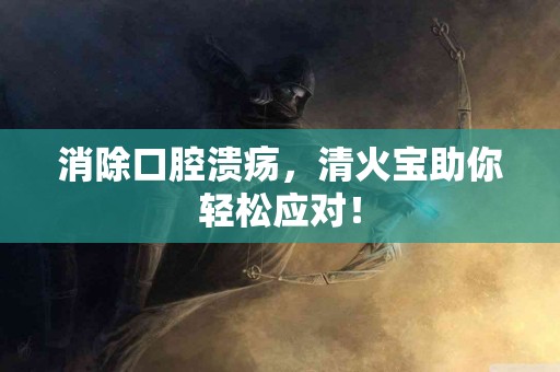 消除口腔溃疡，清火宝助你轻松应对！