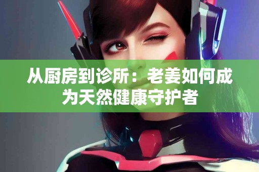 从厨房到诊所：老姜如何成为天然健康守护者