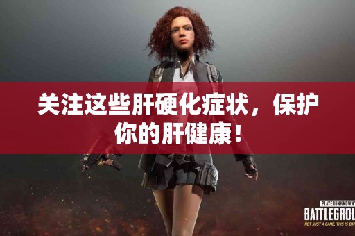 关注这些肝硬化症状，保护你的肝健康！