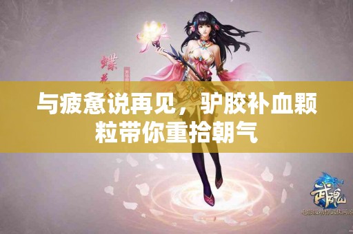 与疲惫说再见，驴胶补血颗粒带你重拾朝气