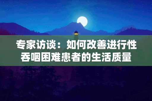 专家访谈：如何改善进行性吞咽困难患者的生活质量