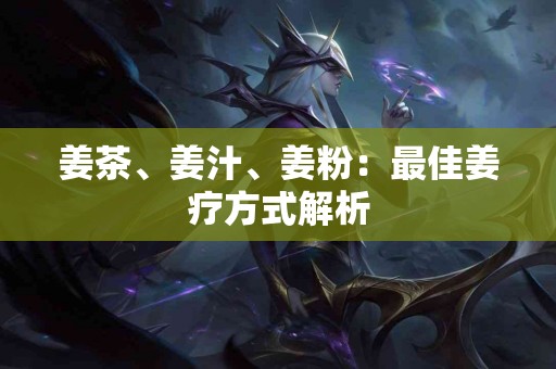 姜茶、姜汁、姜粉：最佳姜疗方式解析