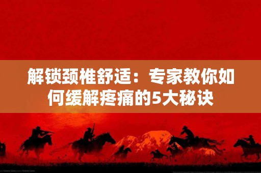 解锁颈椎舒适：专家教你如何缓解疼痛的5大秘诀