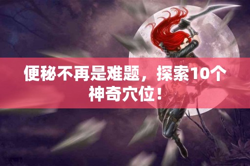 便秘不再是难题，探索10个神奇穴位！