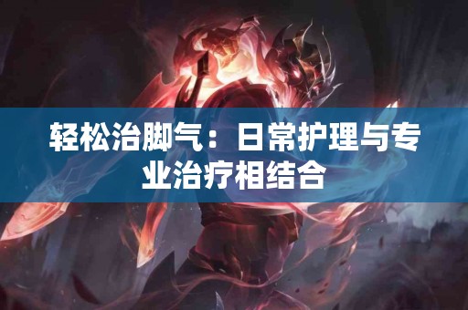 轻松治脚气：日常护理与专业治疗相结合