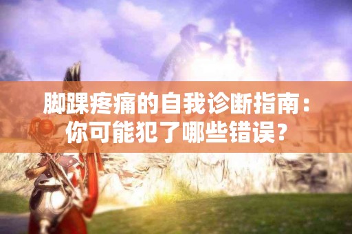 脚踝疼痛的自我诊断指南：你可能犯了哪些错误？