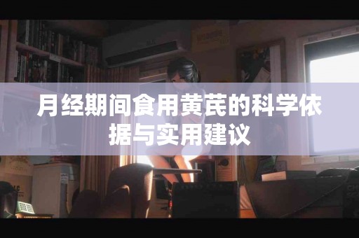 月经期间食用黄芪的科学依据与实用建议