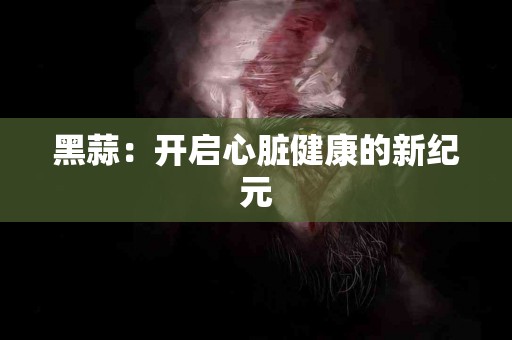 黑蒜：开启心脏健康的新纪元