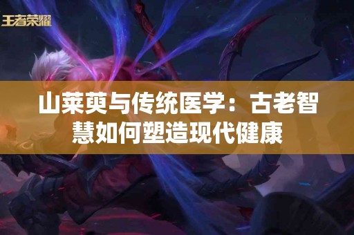 山莱萸与传统医学：古老智慧如何塑造现代健康