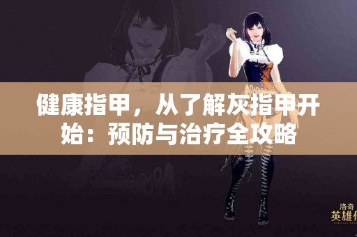 健康指甲，从了解灰指甲开始：预防与治疗全攻略