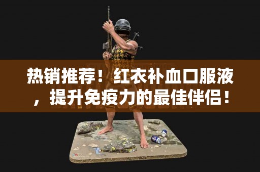 热销推荐！红衣补血口服液，提升免疫力的最佳伴侣！