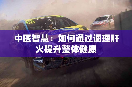 中医智慧：如何通过调理肝火提升整体健康