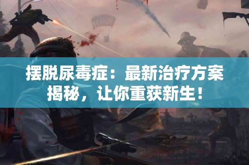 摆脱尿毒症：最新治疗方案揭秘，让你重获新生！