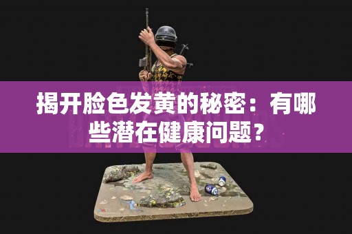 揭开脸色发黄的秘密：有哪些潜在健康问题？