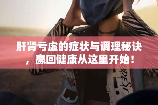肝肾亏虚的症状与调理秘诀，赢回健康从这里开始！