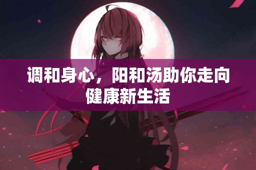 调和身心，阳和汤助你走向健康新生活
