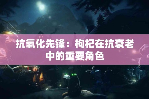 抗氧化先锋：枸杞在抗衰老中的重要角色
