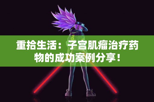 重拾生活：子宫肌瘤治疗药物的成功案例分享！