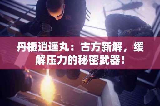 丹栀逍遥丸：古方新解，缓解压力的秘密武器！