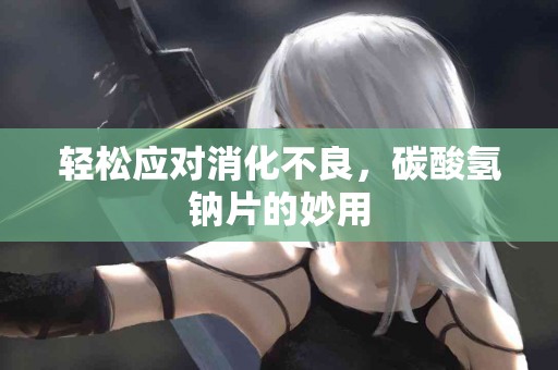 轻松应对消化不良，碳酸氢钠片的妙用
