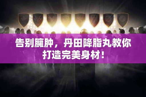 告别臃肿，丹田降脂丸教你打造完美身材！