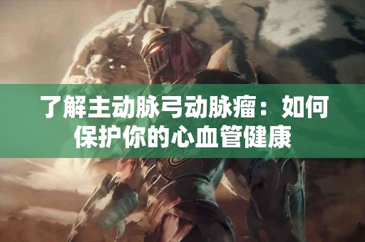 了解主动脉弓动脉瘤：如何保护你的心血管健康