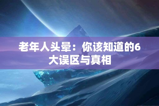 老年人头晕：你该知道的6大误区与真相