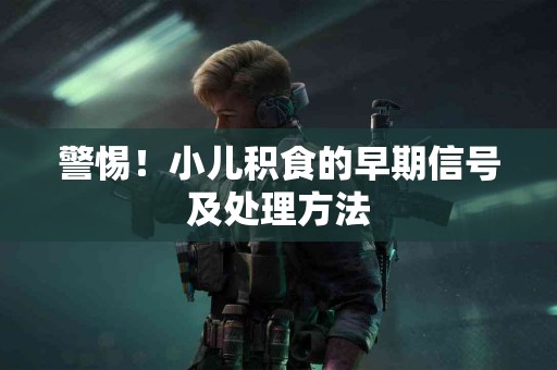 警惕！小儿积食的早期信号及处理方法