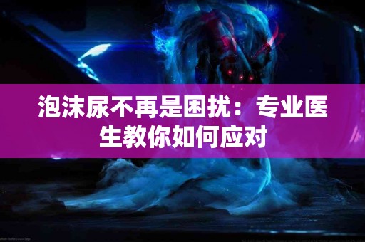 泡沫尿不再是困扰：专业医生教你如何应对