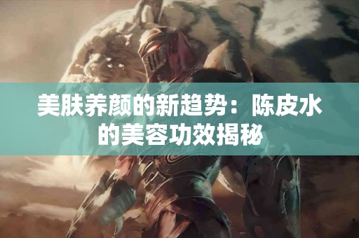 美肤养颜的新趋势：陈皮水的美容功效揭秘