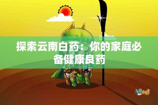 探索云南白药：你的家庭必备健康良药