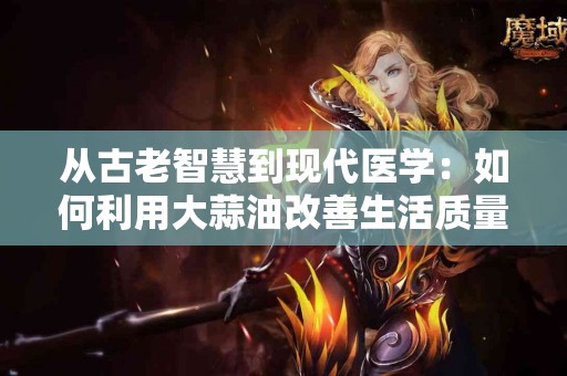 从古老智慧到现代医学：如何利用大蒜油改善生活质量