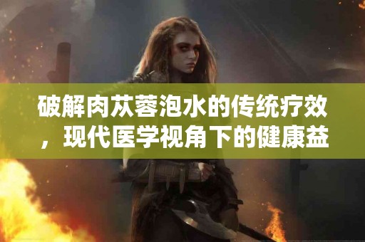 破解肉苁蓉泡水的传统疗效，现代医学视角下的健康益处