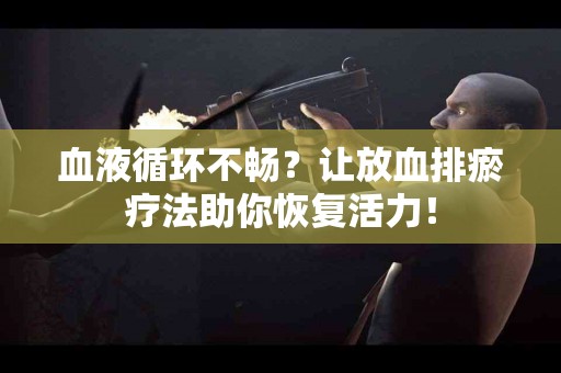血液循环不畅？让放血排瘀疗法助你恢复活力！