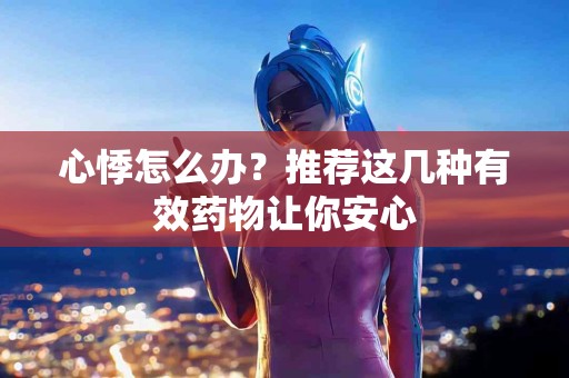 心悸怎么办？推荐这几种有效药物让你安心