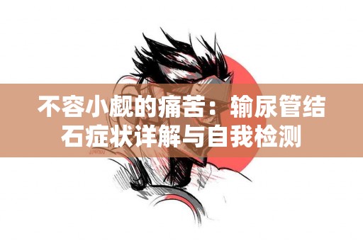 不容小觑的痛苦：输尿管结石症状详解与自我检测
