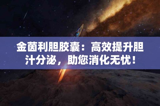 金茵利胆胶囊：高效提升胆汁分泌，助您消化无忧！