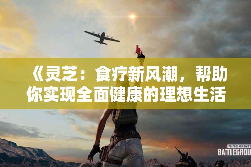 《灵芝：食疗新风潮，帮助你实现全面健康的理想生活》