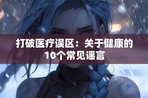 打破医疗误区：关于健康的10个常见谣言