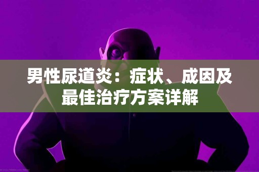 男性尿道炎：症状、成因及最佳治疗方案详解