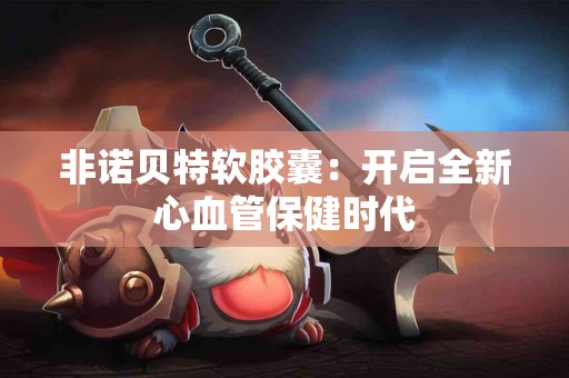 非诺贝特软胶囊：开启全新心血管保健时代