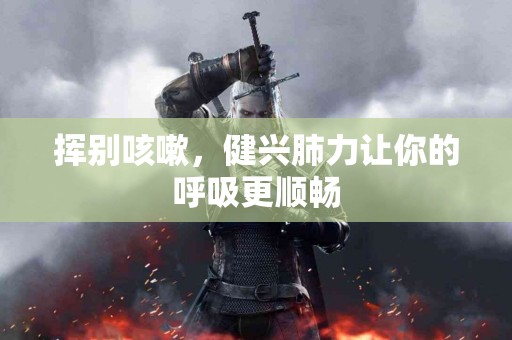 挥别咳嗽，健兴肺力让你的呼吸更顺畅