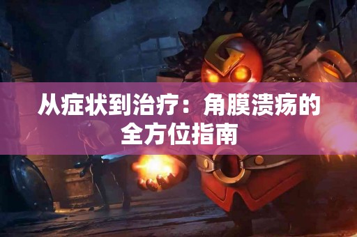 从症状到治疗：角膜溃疡的全方位指南