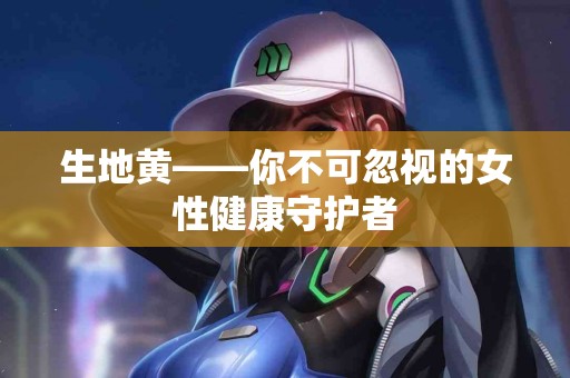 生地黄——你不可忽视的女性健康守护者